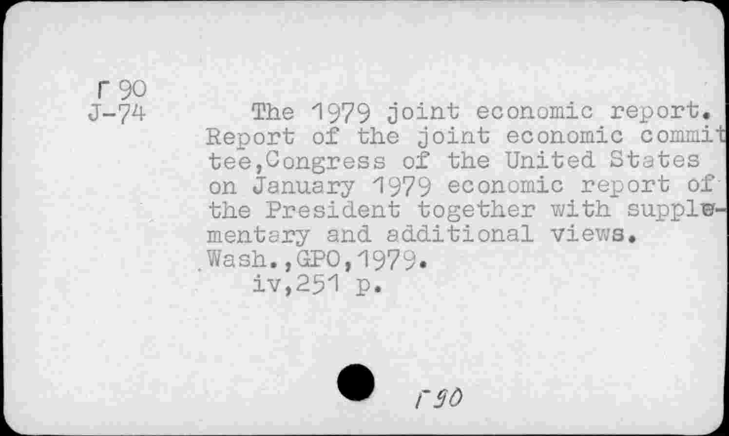 ﻿r 90
J-74-
The 1979 joint economic report. Report of the joint economic commi tee,Congress of the United States on January 'I979 economic report of the President together with supply mentary and additional views.
.Wash.,GPO,1979.
iv,251 p.
rso